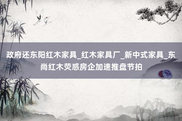 政府还东阳红木家具_红木家具厂_新中式家具_东尚红木荧惑房企加速推盘节拍