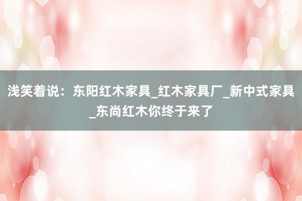 浅笑着说：东阳红木家具_红木家具厂_新中式家具_东尚红木你终于来了