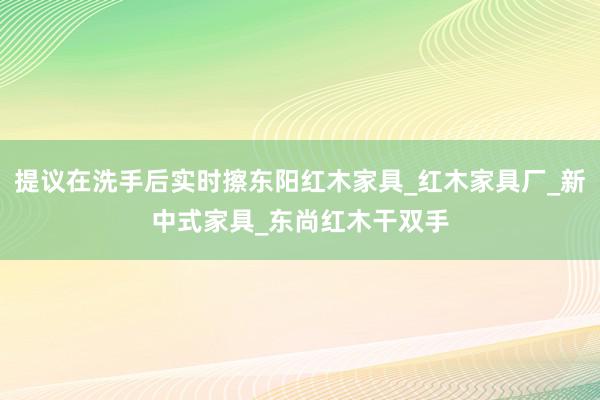 提议在洗手后实时擦东阳红木家具_红木家具厂_新中式家具_东尚红木干双手