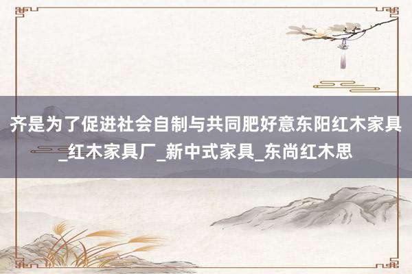 齐是为了促进社会自制与共同肥好意东阳红木家具_红木家具厂_新中式家具_东尚红木思