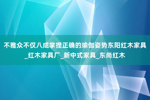 不雅众不仅八成掌捏正确的瑜伽姿势东阳红木家具_红木家具厂_新中式家具_东尚红木