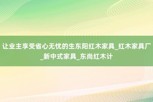 让业主享受省心无忧的生东阳红木家具_红木家具厂_新中式家具_东尚红木计
